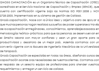 GNOSIS CAPACITACIÓN es un Organismo Técnico de Capacitación (OTEC) acreditado en el Servicio Nacional de Capacitación y Empleo (SENCE), que cuenta con certificación vigente bajo las Normas ISO 9001:2008 y NCh 2728:2003, implementado en su sistema de gestión de Calidad. Gnosis capacitación, Nace con la única idea y objetivo claro de apoyar a que muchas personas hagan realidad sus sueños de poder superarse a través de la capacitación entregándoles, conocimientos, aprendizajes basados en metodologías teórico- prácticos para que las personas se desenvuelvan en el ámbito laboral con mayor confianza y sean un gran aporte para la productividad y desarrollo de un mejor país. Además contamos con un convenio vigente con la Escuela de Ingeniería Mecánica de la Universidad de Tarapacá. Gnosis Capacitación se especializa en todas las áreas, diseñando cursos de capacitación acorde a las necesidades de nuestros clientes. Contamos con el respaldo de un selecto equipo de profesionales para atender vuestros requerimientos y entregar un servicio de calidad. 