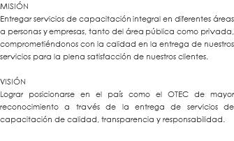 MISIÓN Entregar servicios de capacitación integral en diferentes áreas a personas y empresas, tanto del área pública como privada, comprometiéndonos con la calidad en la entrega de nuestros servicios para la plena satisfacción de nuestros clientes. VISIÓN Lograr posicionarse en el país como el OTEC de mayor reconocimiento a través de la entrega de servicios de capacitación de calidad, transparencia y responsabilidad.